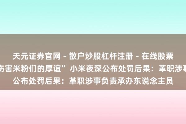 天元证券官网 - 散户炒股杠杆注册 - 在线股票配资如何开户 “严重伤害米粉们的厚谊” 小米夜深公布处罚后果：革职涉事负责承办东说念主员