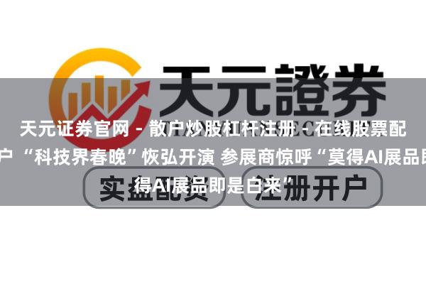 天元证券官网 - 散户炒股杠杆注册 - 在线股票配资如何开户 “科技界春晚”恢弘开演 参展商惊呼“莫得AI展品即是白来”