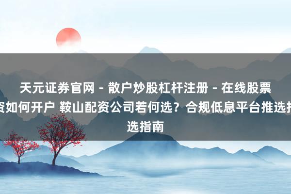 天元证券官网 - 散户炒股杠杆注册 - 在线股票配资如何开户 鞍山配资公司若何选？合规低息平台推选指南