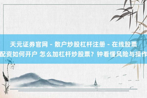 天元证券官网 - 散户炒股杠杆注册 - 在线股票配资如何开户 怎么加杠杆炒股票?钟看懂风险与操作