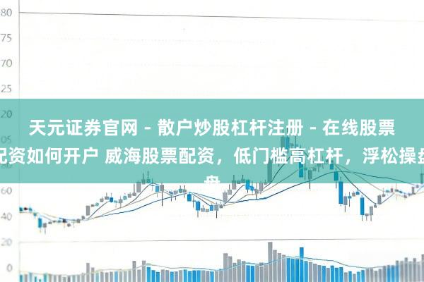 天元证券官网 - 散户炒股杠杆注册 - 在线股票配资如何开户 威海股票配资，低门槛高杠杆，浮松操盘