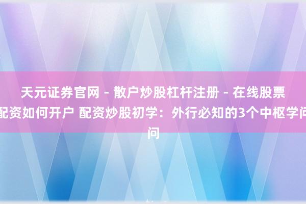 天元证券官网 - 散户炒股杠杆注册 - 在线股票配资如何开户 配资炒股初学：外行必知的3个中枢学问