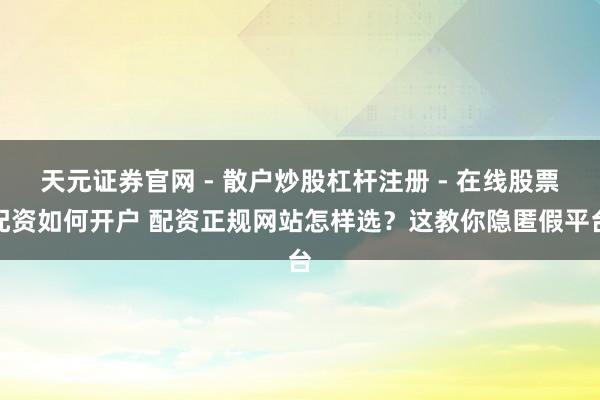 天元证券官网 - 散户炒股杠杆注册 - 在线股票配资如何开户 配资正规网站怎样选？这教你隐匿假平台