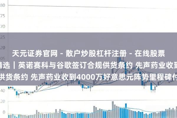 天元证券官网 - 散户炒股杠杆注册 - 在线股票配资如何开户 港股公告精选｜英诺赛科与谷歌签订合规供货条约 先声药业收到4000万好意思元阵势里程碑付款