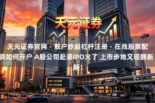 天元证券官网 - 散户炒股杠杆注册 - 在线股票配资如何开户 A股公司赴港IPO火了 上市步地又现翻新！