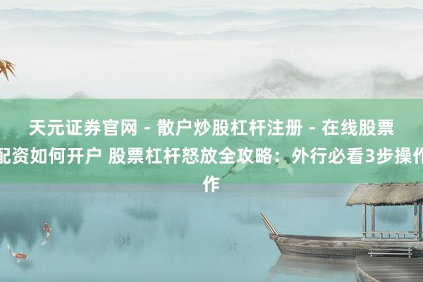 天元证券官网 - 散户炒股杠杆注册 - 在线股票配资如何开户 股票杠杆怒放全攻略：外行必看3步操作
