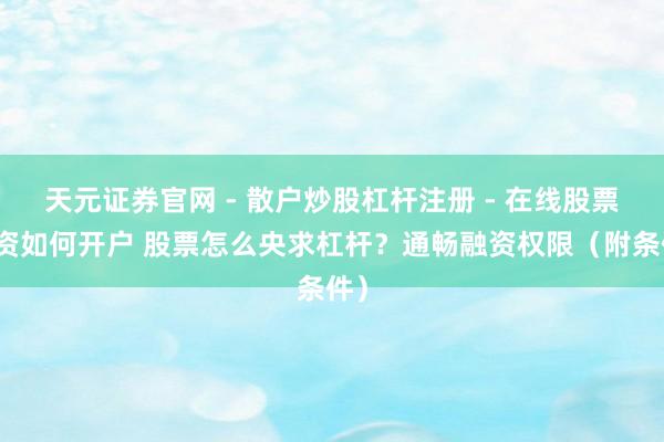 天元证券官网 - 散户炒股杠杆注册 - 在线股票配资如何开户 股票怎么央求杠杆？通畅融资权限（附条件）