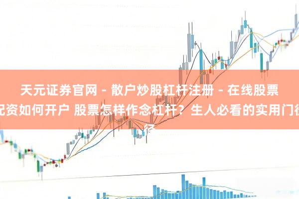 天元证券官网 - 散户炒股杠杆注册 - 在线股票配资如何开户 股票怎样作念杠杆？生人必看的实用门径