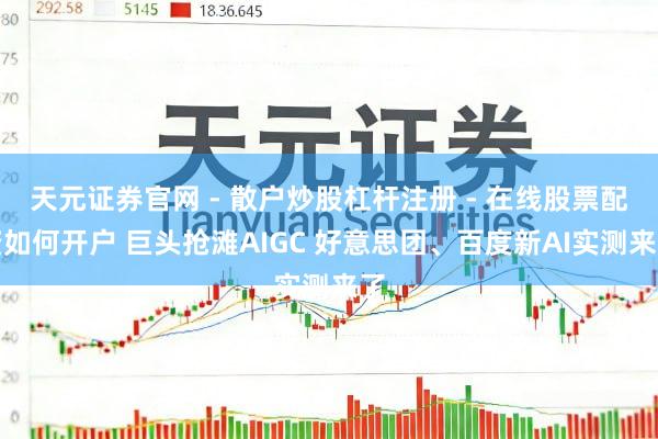 天元证券官网 - 散户炒股杠杆注册 - 在线股票配资如何开户 巨头抢滩AIGC 好意思团、百度新AI实测来了