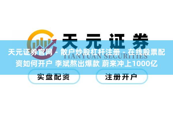天元证券官网 - 散户炒股杠杆注册 - 在线股票配资如何开户 李斌熬出爆款 蔚来冲上1000亿