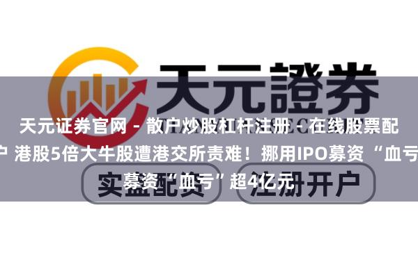 天元证券官网 - 散户炒股杠杆注册 - 在线股票配资如何开户 港股5倍大牛股遭港交所责难！挪用IPO募资 “血亏”超4亿元