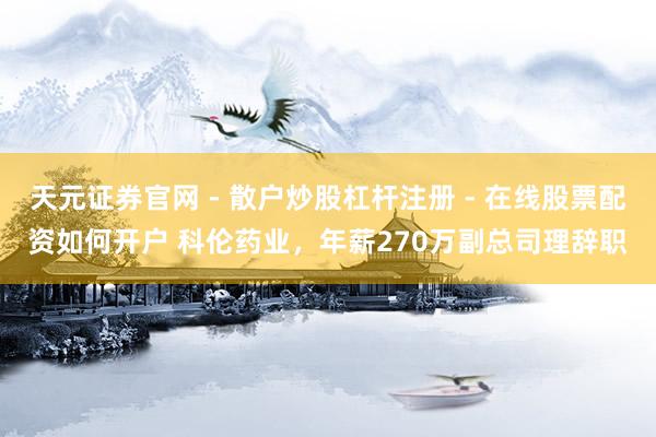 天元证券官网 - 散户炒股杠杆注册 - 在线股票配资如何开户 科伦药业，年薪270万副总司理辞职