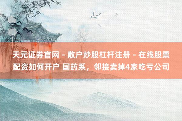 天元证券官网 - 散户炒股杠杆注册 - 在线股票配资如何开户 国药系，邻接卖掉4家吃亏公司