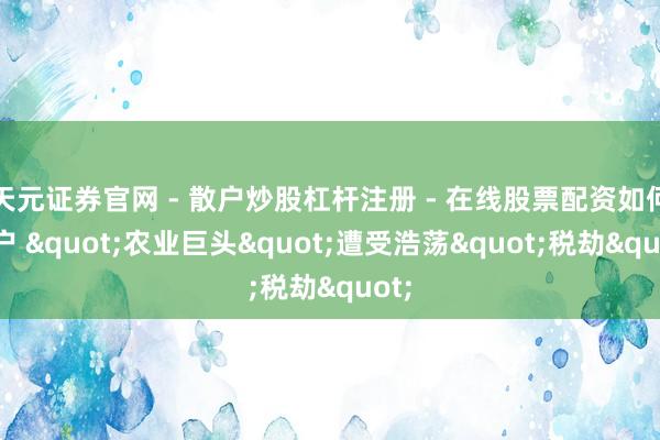 天元证券官网 - 散户炒股杠杆注册 - 在线股票配资如何开户 "农业巨头"遭受浩荡"税劫"