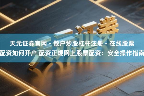 天元证券官网 - 散户炒股杠杆注册 - 在线股票配资如何开户 配资正规网上股票配资：安全操作指南