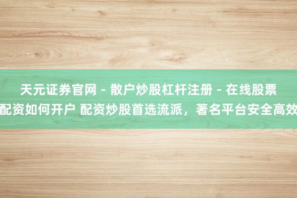 天元证券官网 - 散户炒股杠杆注册 - 在线股票配资如何开户 配资炒股首选流派，著名平台安全高效