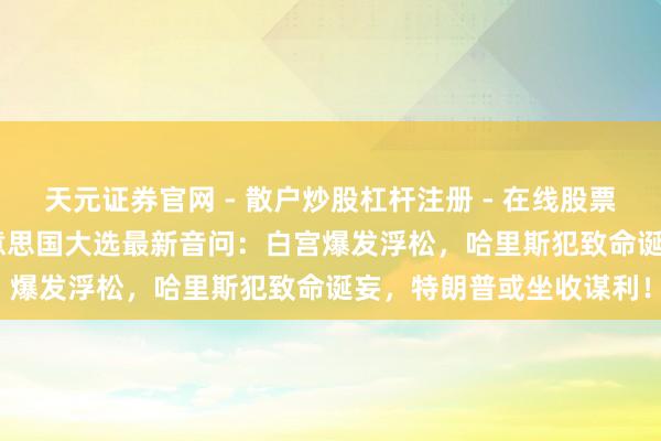 天元证券官网 - 散户炒股杠杆注册 - 在线股票配资如何开户 2024好意思国大选最新音问：白宫爆发浮松，哈里斯犯致命诞妄，特朗普或坐收谋利！