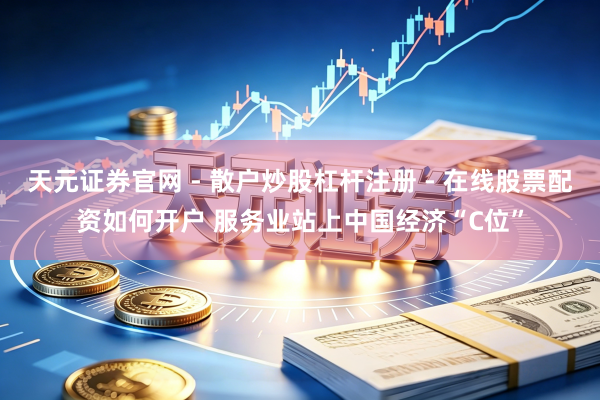 天元证券官网 - 散户炒股杠杆注册 - 在线股票配资如何开户 服务业站上中国经济“C位”