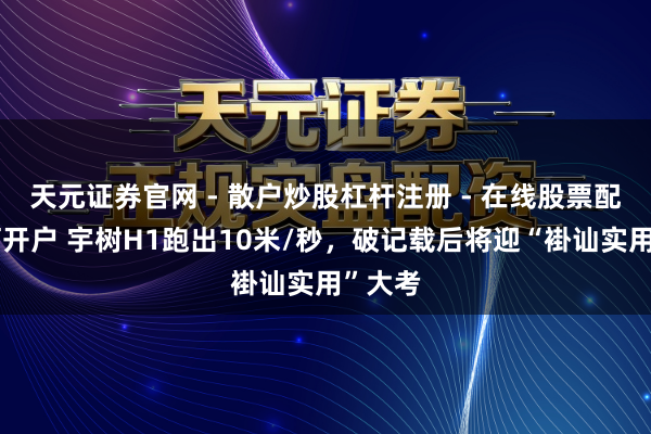 天元证券官网 - 散户炒股杠杆注册 - 在线股票配资如何开户 宇树H1跑出10米/秒，破记载后将迎“褂讪实用”大考