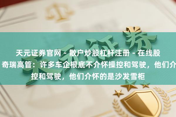 天元证券官网 - 散户炒股杠杆注册 - 在线股票配资如何开户 奇瑞高管：许多车企根底不介怀操控和驾驶，他们介怀的是沙发雪柜