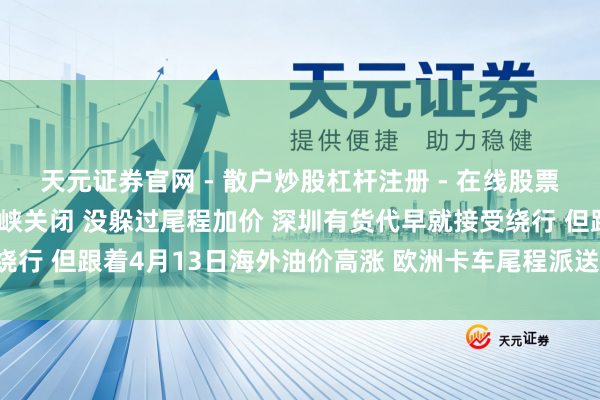 天元证券官网 - 散户炒股杠杆注册 - 在线股票配资如何开户 躲过了海峡关闭 没躲过尾程加价 深圳有货代早就接受绕行 但跟着4月13日海外油价高涨 欧洲卡车尾程派送费又涨10% ｜一探