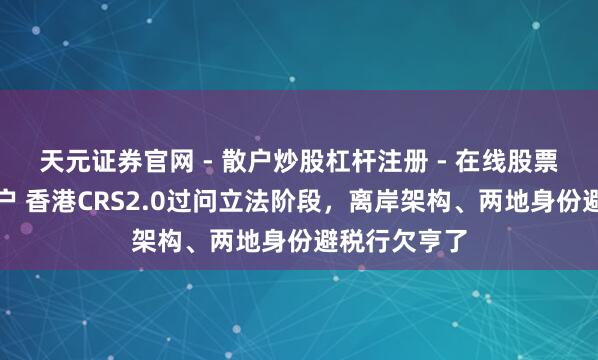 天元证券官网 - 散户炒股杠杆注册 - 在线股票配资如何开户 香港CRS2.0过问立法阶段，离岸架构、两地身份避税行欠亨了