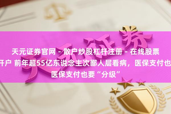 天元证券官网 - 散户炒股杠杆注册 - 在线股票配资如何开户 前年超55亿东说念主次鄙人层看病，医保支付也要“分级”