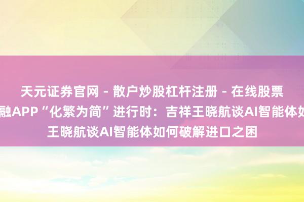 天元证券官网 - 散户炒股杠杆注册 - 在线股票配资如何开户 金融APP“化繁为简”进行时：吉祥王晓航谈AI智能体如何破解进口之困
