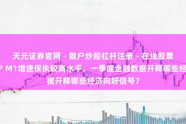 天元证券官网 - 散户炒股杠杆注册 - 在线股票配资如何开户 M1增速保执较高水平，一季度金融数据开释哪些经济向好信号？