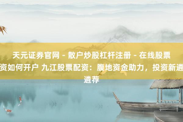 天元证券官网 - 散户炒股杠杆注册 - 在线股票配资如何开户 九江股票配资：腹地资金助力，投资新遴荐