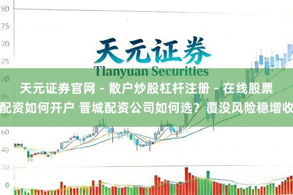 天元证券官网 - 散户炒股杠杆注册 - 在线股票配资如何开户 晋城配资公司如何选？覆没风险稳增收