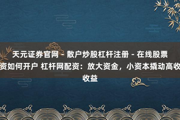 天元证券官网 - 散户炒股杠杆注册 - 在线股票配资如何开户 杠杆网配资:放大资金,小资本撬动高收益