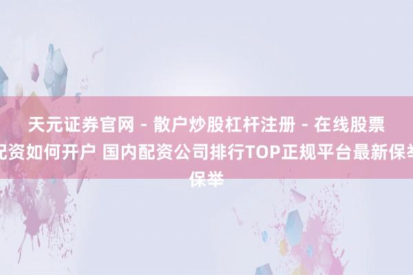 天元证券官网 - 散户炒股杠杆注册 - 在线股票配资如何开户 国内配资公司排行TOP正规平台最新保举