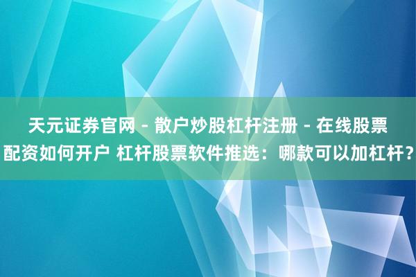 天元证券官网 - 散户炒股杠杆注册 - 在线股票配资如何开户 杠杆股票软件推选：哪款可以加杠杆？