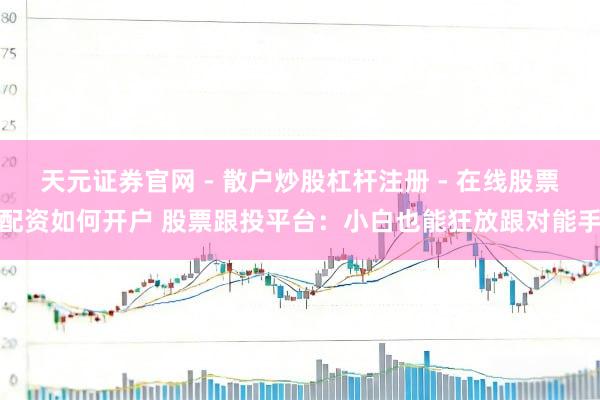 天元证券官网 - 散户炒股杠杆注册 - 在线股票配资如何开户 股票跟投平台：小白也能狂放跟对能手