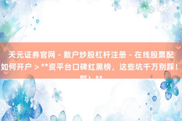 天元证券官网 - 散户炒股杠杆注册 - 在线股票配资如何开户 > **资平台口碑红黑榜，这些坑千万别踩！**