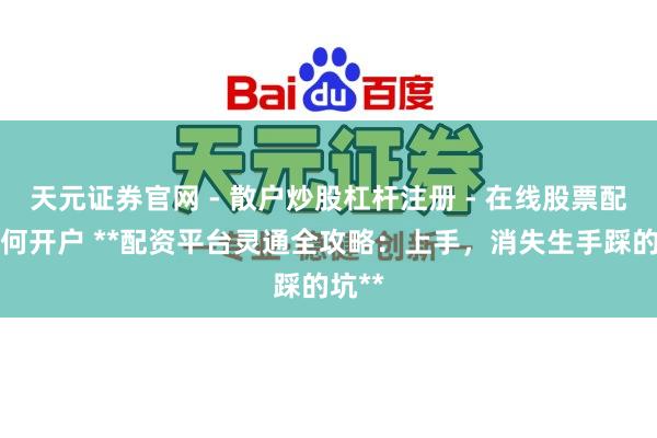 天元证券官网 - 散户炒股杠杆注册 - 在线股票配资如何开户 **配资平台灵通全攻略：上手，消失生手踩的坑**