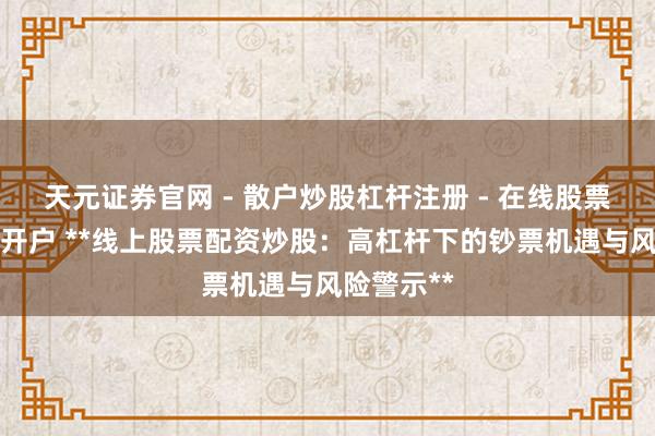 天元证券官网 - 散户炒股杠杆注册 - 在线股票配资如何开户 **线上股票配资炒股：高杠杆下的钞票机遇与风险警示**