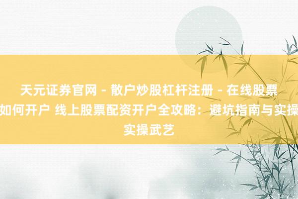 天元证券官网 - 散户炒股杠杆注册 - 在线股票配资如何开户 线上股票配资开户全攻略：避坑指南与实操武艺