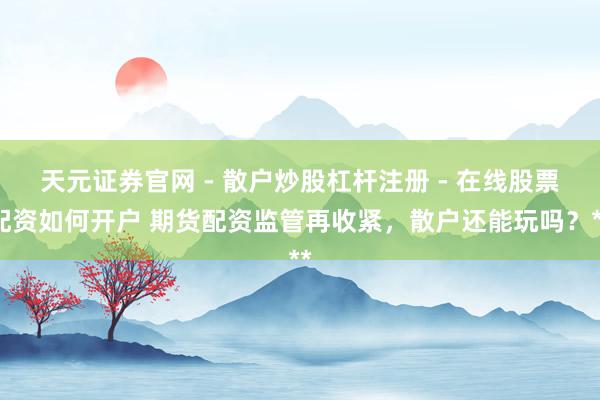 天元证券官网 - 散户炒股杠杆注册 - 在线股票配资如何开户 期货配资监管再收紧，散户还能玩吗？**