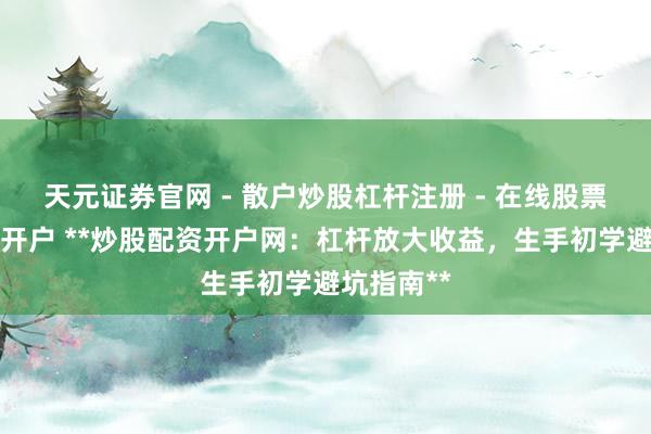 天元证券官网 - 散户炒股杠杆注册 - 在线股票配资如何开户 **炒股配资开户网：杠杆放大收益，生手初学避坑指南**