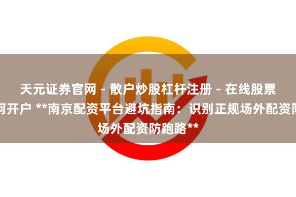 天元证券官网 - 散户炒股杠杆注册 - 在线股票配资如何开户 **南京配资平台避坑指南：识别正规场外配资防跑路**