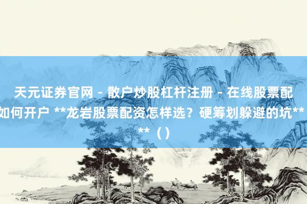 天元证券官网 - 散户炒股杠杆注册 - 在线股票配资如何开户 **龙岩股票配资怎样选？硬筹划躲避的坑**（）
