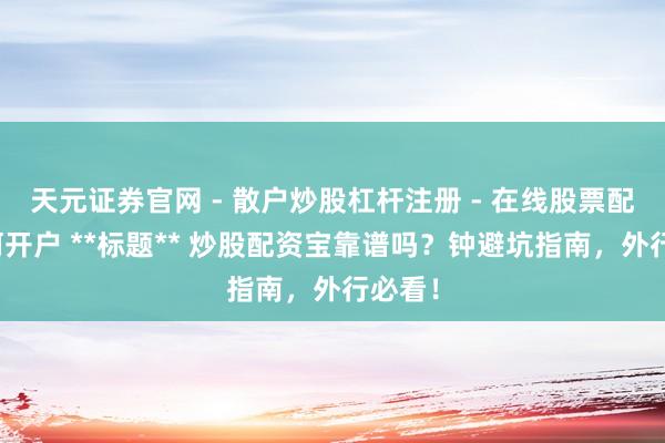天元证券官网 - 散户炒股杠杆注册 - 在线股票配资如何开户 **标题** 炒股配资宝靠谱吗？钟避坑指南，外行必看！