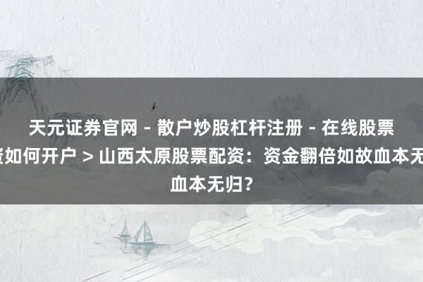 天元证券官网 - 散户炒股杠杆注册 - 在线股票配资如何开户 > 山西太原股票配资：资金翻倍如故血本无归？