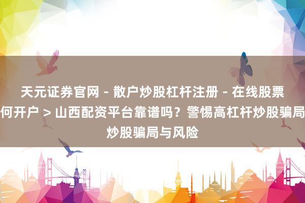 天元证券官网 - 散户炒股杠杆注册 - 在线股票配资如何开户 > 山西配资平台靠谱吗？警惕高杠杆炒股骗局与风险
