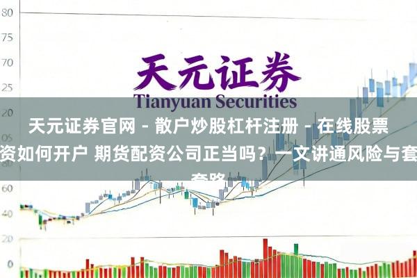 天元证券官网 - 散户炒股杠杆注册 - 在线股票配资如何开户 期货配资公司正当吗？一文讲通风险与套路