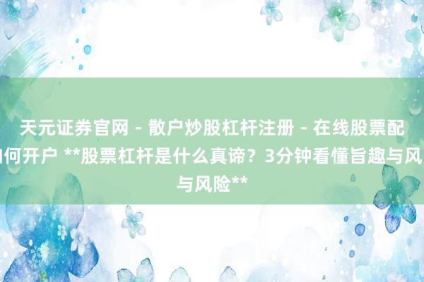 天元证券官网 - 散户炒股杠杆注册 - 在线股票配资如何开户 **股票杠杆是什么真谛？3分钟看懂旨趣与风险**