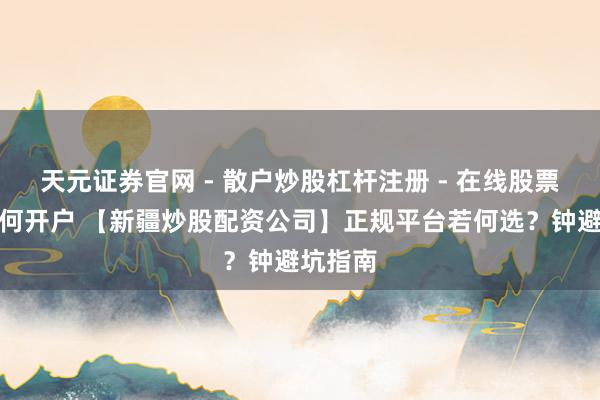 天元证券官网 - 散户炒股杠杆注册 - 在线股票配资如何开户 【新疆炒股配资公司】正规平台若何选？钟避坑指南