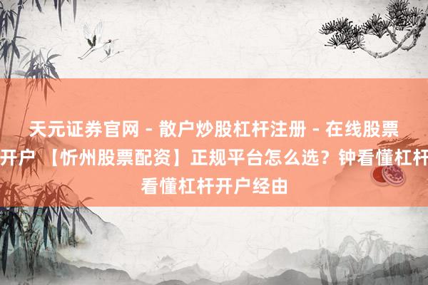 天元证券官网 - 散户炒股杠杆注册 - 在线股票配资如何开户 【忻州股票配资】正规平台怎么选？钟看懂杠杆开户经由